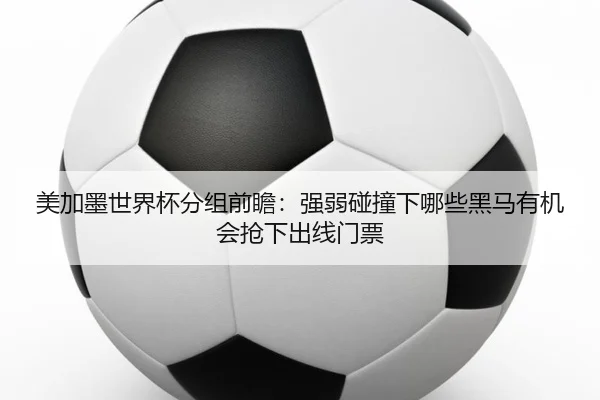 美加墨世界杯分组前瞻：强弱碰撞下哪些黑马有机会抢下出线门票