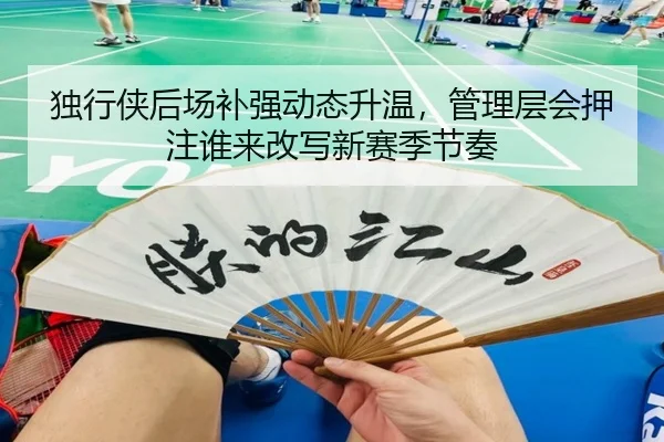 独行侠后场补强动态升温，管理层会押注谁来改写新赛季节奏